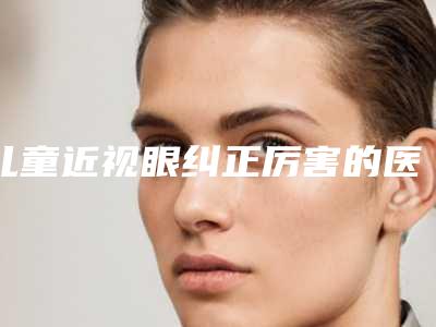 儿童近视眼纠正厉害的医生全国：儿童近视眼纠正医生前50名医汇总
