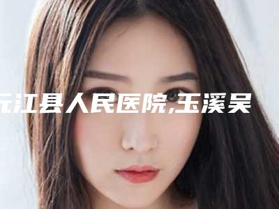 元江县人民医院,玉溪吴氏嘉美整形医疗美容诊所看看哪家实力强