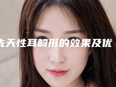 先天性耳畸形的效果及优点(先天性耳畸形的效果图)