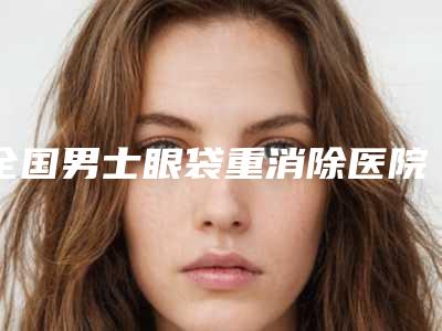 全国男士眼袋重消除医院上榜名单二十强大汇总-广受网友好评_