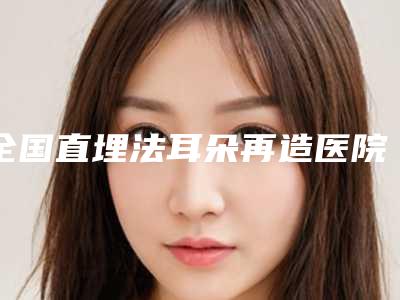 全国直埋法耳朵再造医院推荐:直埋法耳朵再造医院前50名排行更新