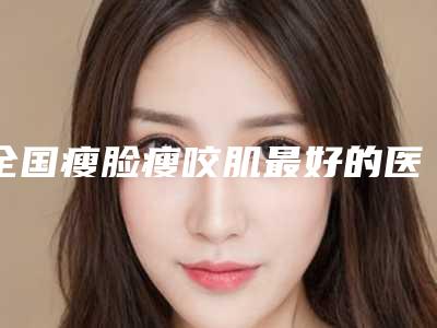 全国瘦脸瘦咬肌最好的医生是谁：瘦脸瘦咬肌医生前50名哪个比较靠谱