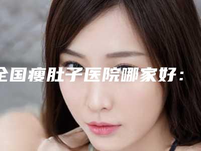 全国瘦肚子医院哪家好:瘦肚子医院top50实力大评比