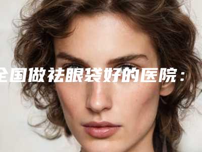 全国做祛眼袋好的医院:做祛眼袋医院top50实力机构评选
