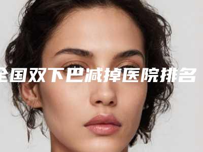 全国双下巴减掉医院排名：双下巴减掉医院top50哪个好还便宜
