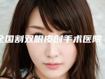 全国割双眼皮创手术医院排名:割双眼皮创手术医院前50强实力机构筛选