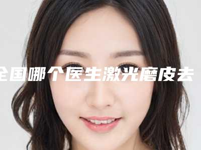 全国哪个医生激光磨皮去除疤痕好:激光磨皮去除疤痕医生前50名任挑选