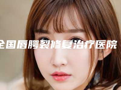 全国唇腭裂修复治疗医院排行榜top20全新名单发布-口碑都不错