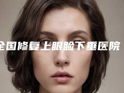 全国修复上眼睑下垂医院排行榜：修复上眼睑下垂医院前50名单送给你