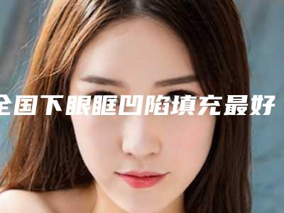 全国下眼眶凹陷填充最好的整形医院:下眼眶凹陷填充医院top50口碑合集