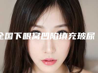 全国下眼窝凹陷填充玻尿酸医院哪家好：下眼窝凹陷填充玻尿酸医院前50强优先对外公示