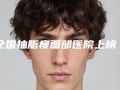 全国抽脂瘦面部医院上榜名单二十强口碑深究-各自技术特点解析