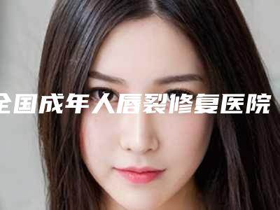 全国成年人唇裂修复医院排名榜前二十权威机构盘点-正规大牌权威一览
