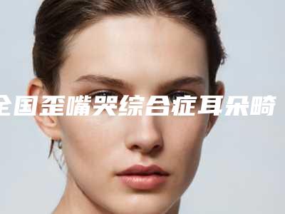 全国歪嘴哭综合症耳朵畸形医院推荐:歪嘴哭综合症耳朵畸形医院前50评选公布