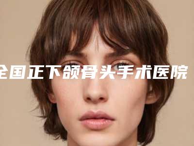 全国正下颌骨头手术医院排行榜前二十哪几个安全-榜单打卡不踩坑