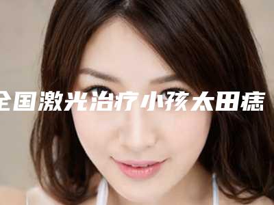 全国激光治疗小孩太田痣医院排名二十强走访-龙头地位稳固