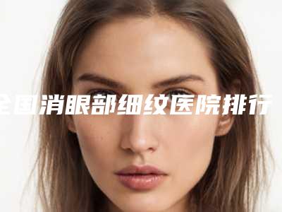 全国消眼部细纹医院排行榜前二十翘首以盼-诚挚推荐给您