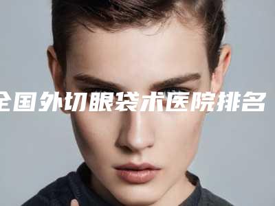 全国外切眼袋术医院排名:外切眼袋术医院前50强榜详细分析