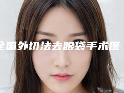 全国外切法去眼袋手术医院排行榜:外切法去眼袋手术医院50强公立私立盘点