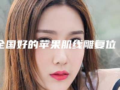 全国好的苹果肌线雕复位术的医院:苹果肌线雕复位术医院前50口碑实力名单