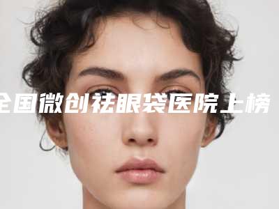 全国微创祛眼袋医院上榜清单强榜前二十强年度汇合-可以了解下