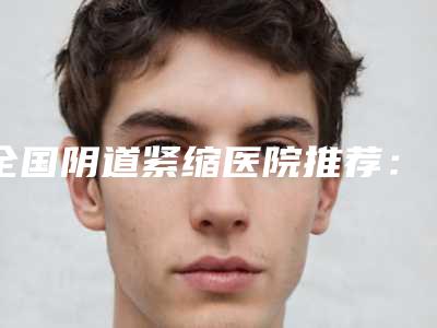 全国阴道紧缩医院推荐:阴道紧缩医院前50名精选发布