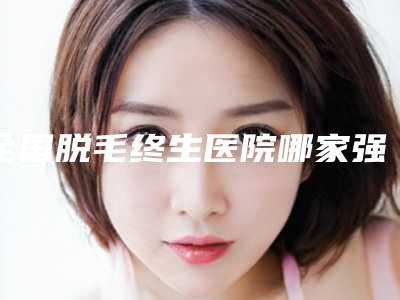 全国脱毛终生医院哪家强:脱毛终生医院前50评选发布