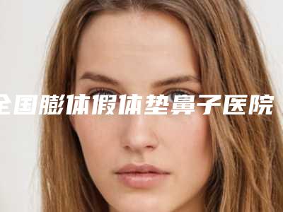 全国膨体假体垫鼻子医院排行榜:膨体假体垫鼻子医院前50名已出炉
