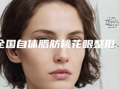 全国自体脂肪桃花眼整形医院排行榜top20强名单发布-实际口碑在这里恭候