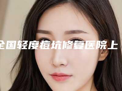 全国轻度痘坑修复医院上榜名单前二十评选结果公布-领衔榜首