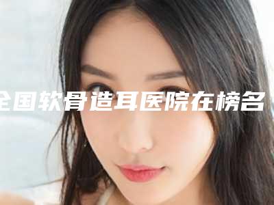 全国软骨造耳医院在榜名单前二十名评出-是出名靠谱的