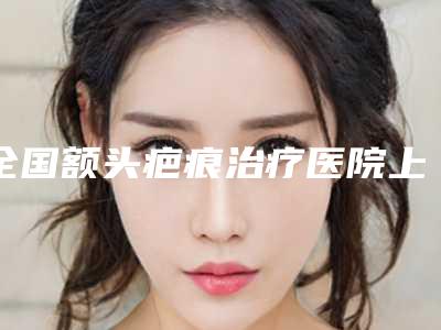全国额头疤痕治疗医院上榜清单前二十王炸推荐-特色优势一一了解