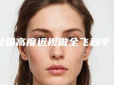 全国高度近视做全飞秒手术医院上榜清单综合实力前二十强比较正规-实力不相上下_