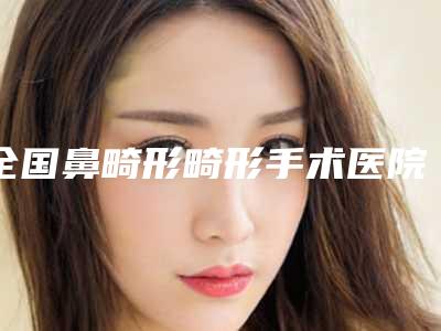 全国鼻畸形畸形手术医院在榜清单前二十位口碑权威推荐-特色优势一一了解