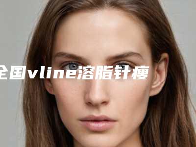 全国vline溶脂针瘦医院哪家强:vline溶脂针瘦医院前50佳提前公布一览