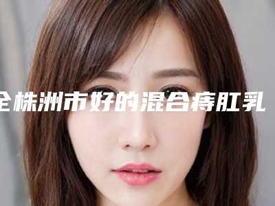 全株洲市好的混合痔肛乳头肥大治疗医院(株洲安娜医疗美容整形门诊部技术优势介绍)