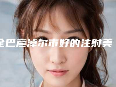 全巴彦淖尔市好的注射美白嫩肤医院(巴彦淖尔刘桂萍医疗美容诊所各自技术特点解析)