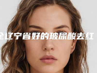 全辽宁省好的玻尿酸去红血丝医院(大连茂源医疗美容冲进前三名)
