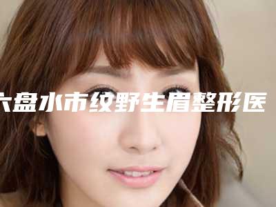 六盘水市纹野生眉整形医院(贵州吴氏嘉美医疗美容不看后悔)