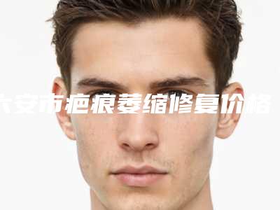 六安市疤痕萎缩修复价格表2025展示(疤痕萎缩修复手术修复价格是多少)