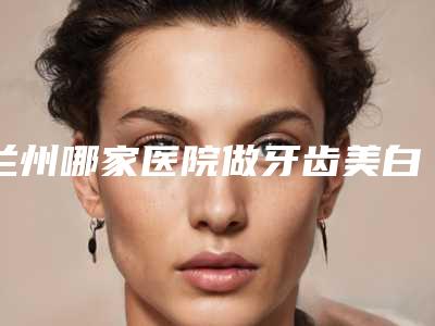 兰州哪家医院做牙齿美白靠谱又价格合适?排行及价位借鉴!
