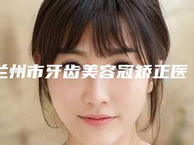 兰州市牙齿美容冠矫正医院在榜清单前十都很厉害（兰州博邦齿科口腔诊所霸榜第一）