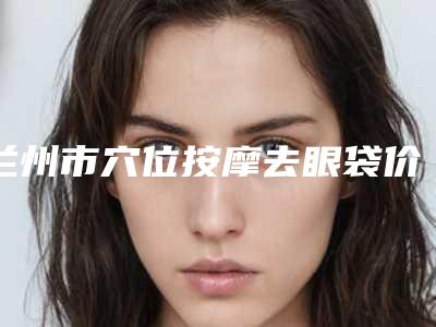 兰州市穴位按摩去眼袋价格(收费标准)详细版本一览-甘肃省第二人民医院整形科价格(费用)清单