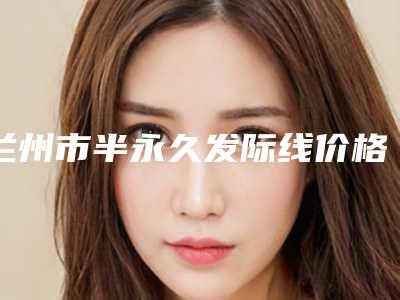 兰州市半永久发际线价格表曝光，收费标准在线查-兰州市半永久发际线需要多少费用