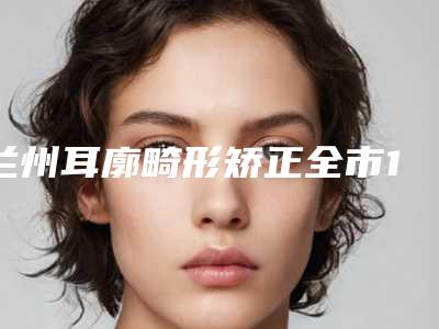 兰州耳廓畸形矫正全市10强医生横评-兰州爱丽姿医疗美容诊所