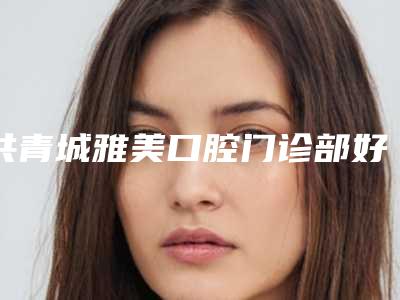 共青城雅美口腔门诊部好不好-价格(收费标准)新版2025上新分享