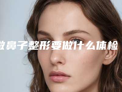 做鼻子整形要做什么体检_上海做鼻子整形去哪家好