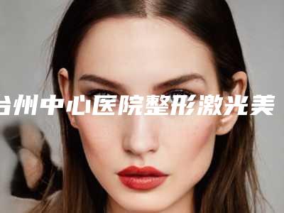 台州中心医院整形激光美容科,台州恩璨医疗美容门诊部哪家更厉害