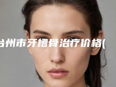 台州市牙槽骨治疗价格(费用)清单大全详细一览-台州市牙槽骨治疗价格