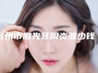 台州市激光牙周炎多少钱-台州市激光牙周炎医院在榜名单前十位私立医美汇总